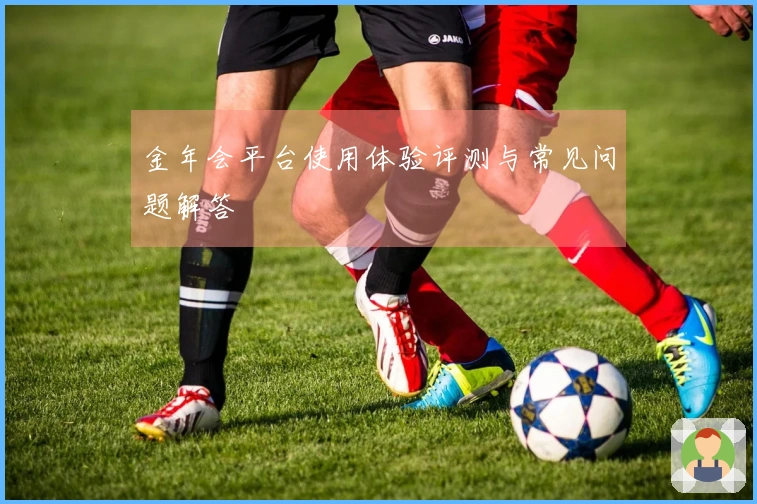 金年会平台使用体验评测与常见问题解答